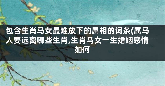 包含生肖马女最难放下的属相的词条(属马人要远离哪些生肖,生肖马女一生婚姻感情如何