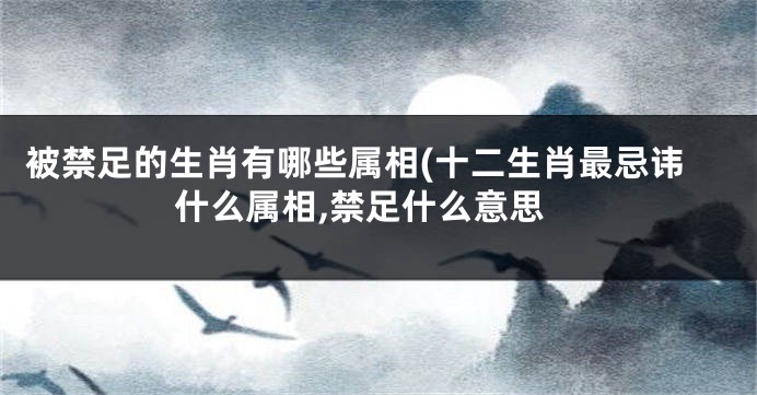 被禁足的生肖有哪些属相(十二生肖最忌讳什么属相,禁足什么意思