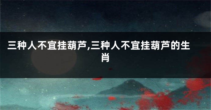 三种人不宜挂葫芦,三种人不宜挂葫芦的生肖