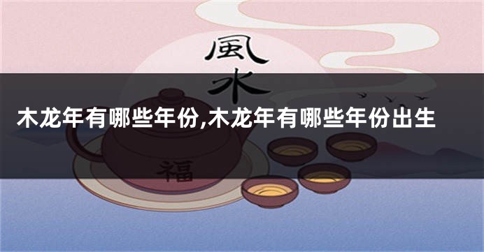 木龙年有哪些年份,木龙年有哪些年份出生
