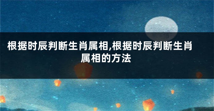 根据时辰判断生肖属相,根据时辰判断生肖属相的方法