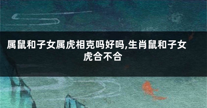 属鼠和子女属虎相克吗好吗,生肖鼠和子女虎合不合