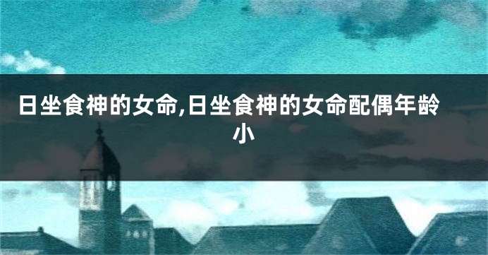 日坐食神的女命,日坐食神的女命配偶年龄小
