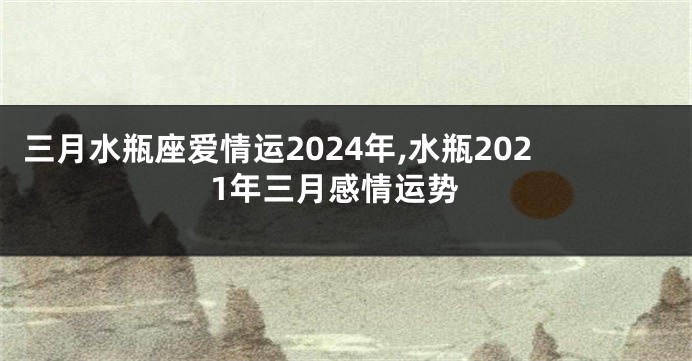 三月水瓶座爱情运2024年,水瓶2021年三月感情运势