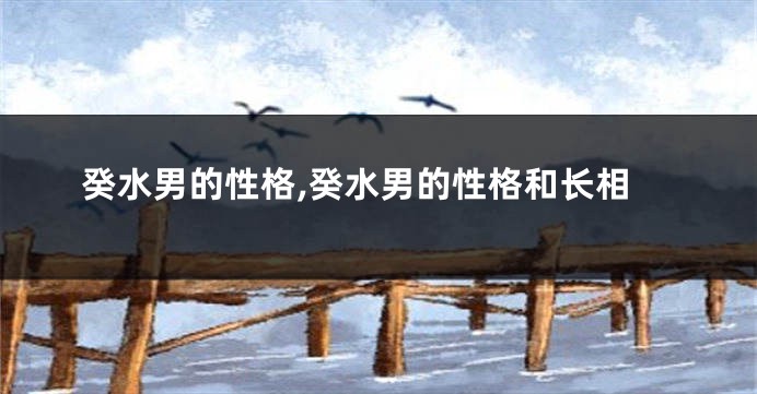 癸水男的性格,癸水男的性格和长相