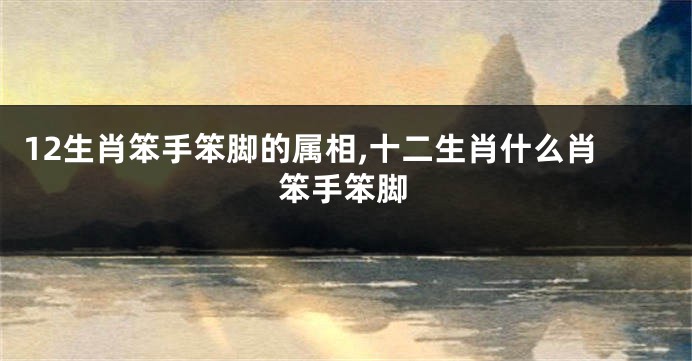 12生肖笨手笨脚的属相,十二生肖什么肖笨手笨脚