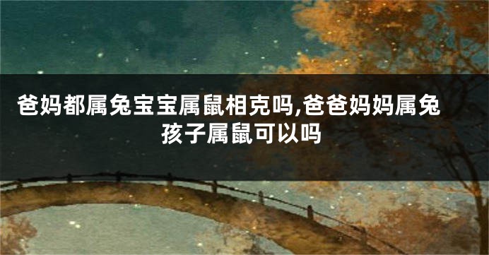 爸妈都属兔宝宝属鼠相克吗,爸爸妈妈属兔孩子属鼠可以吗