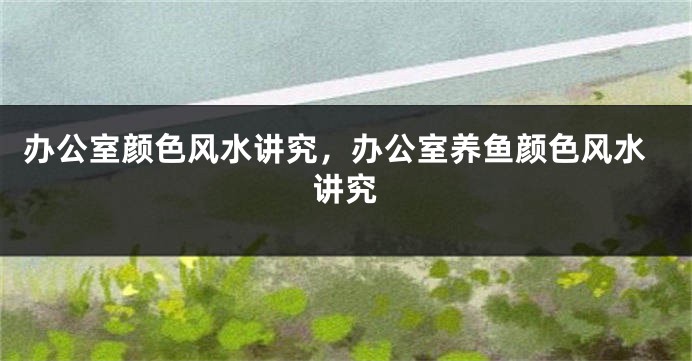 办公室颜色风水讲究，办公室养鱼颜色风水讲究