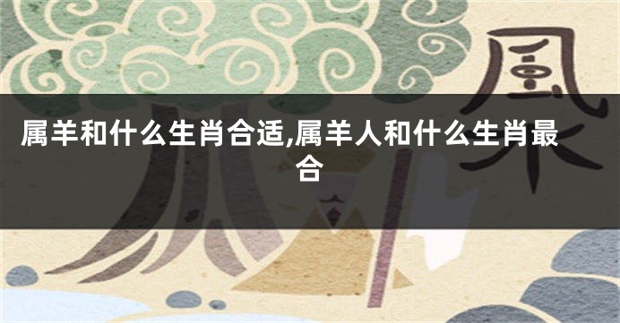 属羊和什么生肖合适,属羊人和什么生肖最合