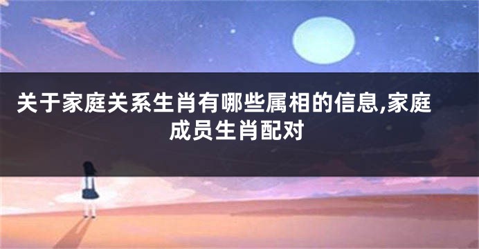 关于家庭关系生肖有哪些属相的信息,家庭成员生肖配对