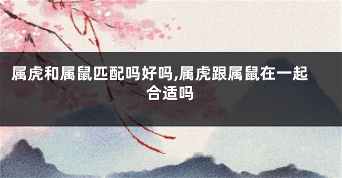 属虎和属鼠匹配吗好吗,属虎跟属鼠在一起合适吗