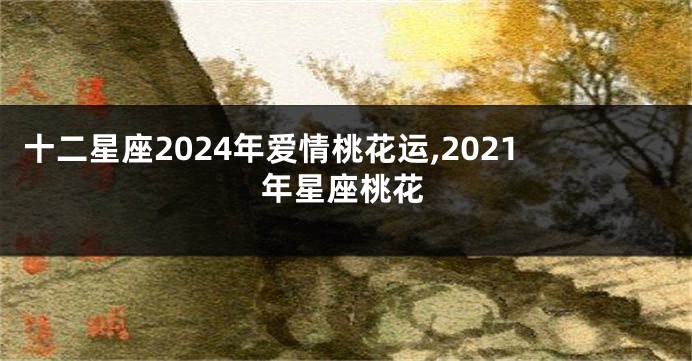 十二星座2024年爱情桃花运,2021年星座桃花