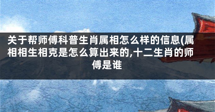 关于帮师傅科普生肖属相怎么样的信息(属相相生相克是怎么算出来的,十二生肖的师傅是谁