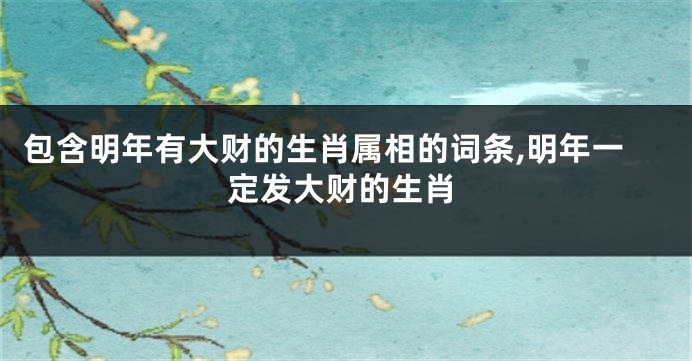 包含明年有大财的生肖属相的词条,明年一定发大财的生肖