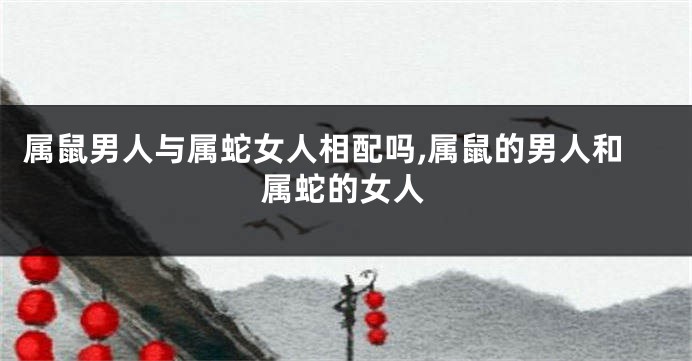 属鼠男人与属蛇女人相配吗,属鼠的男人和属蛇的女人