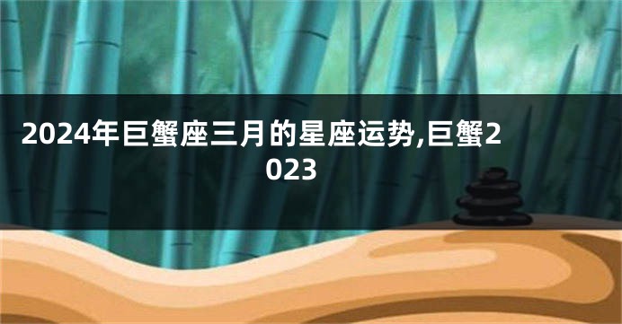 2024年巨蟹座三月的星座运势,巨蟹2023