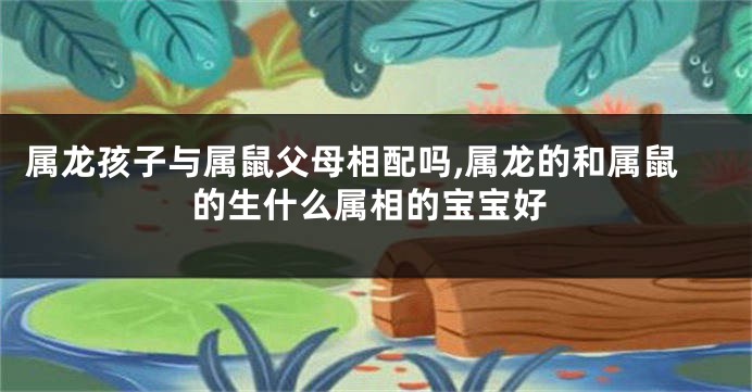 属龙孩子与属鼠父母相配吗,属龙的和属鼠的生什么属相的宝宝好