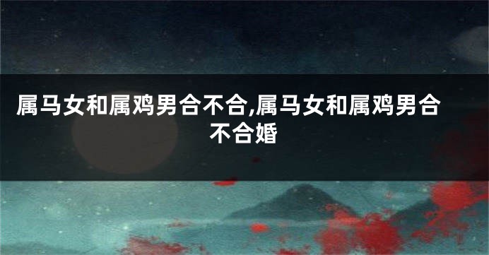 属马女和属鸡男合不合,属马女和属鸡男合不合婚