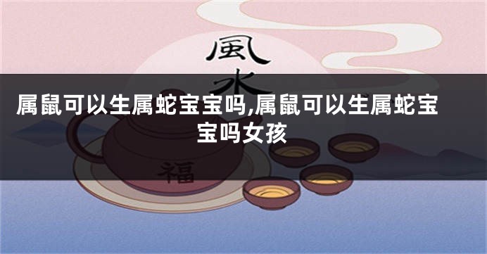 属鼠可以生属蛇宝宝吗,属鼠可以生属蛇宝宝吗女孩