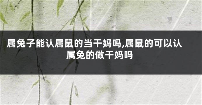 属兔子能认属鼠的当干妈吗,属鼠的可以认属兔的做干妈吗