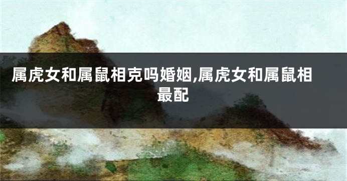 属虎女和属鼠相克吗婚姻,属虎女和属鼠相最配