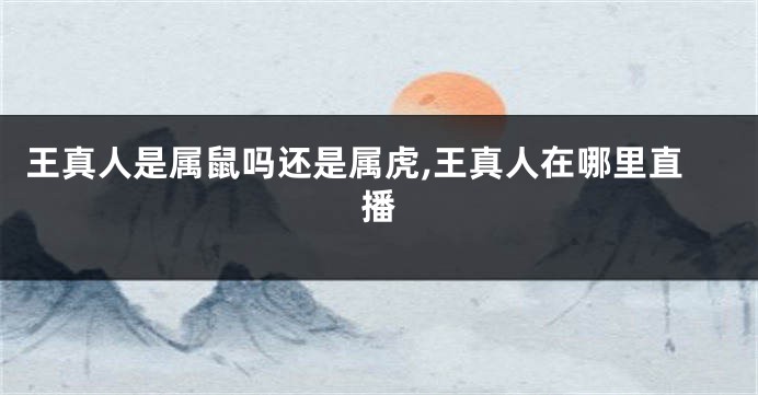 王真人是属鼠吗还是属虎,王真人在哪里直播