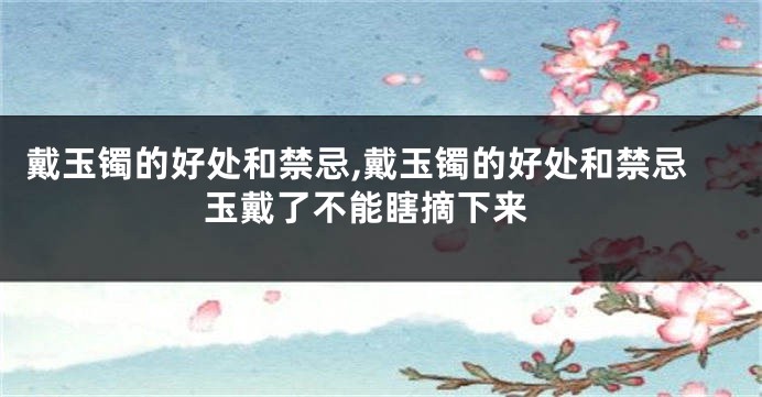 戴玉镯的好处和禁忌,戴玉镯的好处和禁忌 玉戴了不能瞎摘下来