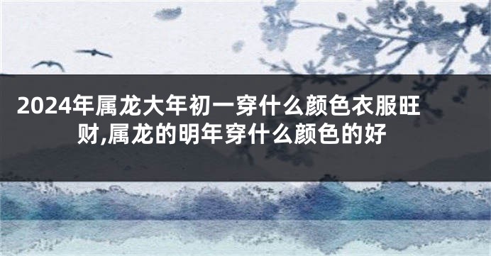 2024年属龙大年初一穿什么颜色衣服旺财,属龙的明年穿什么颜色的好