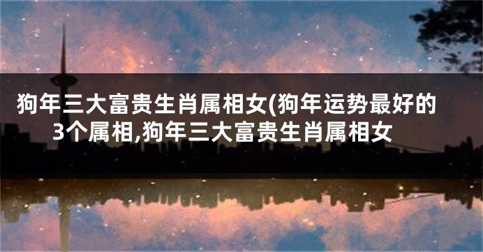 狗年三大富贵生肖属相女(狗年运势最好的3个属相,狗年三大富贵生肖属相女