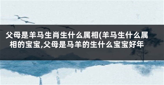 父母是羊马生肖生什么属相(羊马生什么属相的宝宝,父母是马羊的生什么宝宝好年
