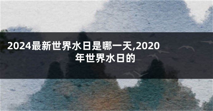 2024最新世界水日是哪一天,2020年世界水日的