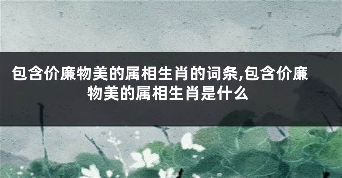 包含价廉物美的属相生肖的词条,包含价廉物美的属相生肖是什么