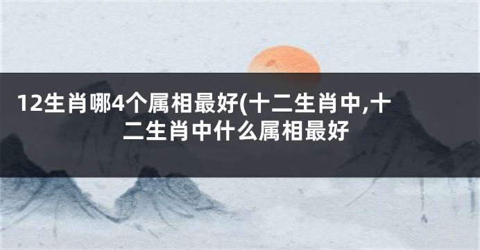 12生肖哪4个属相最好(十二生肖中,十二生肖中什么属相最好