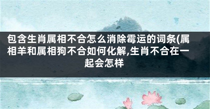 包含生肖属相不合怎么消除霉运的词条(属相羊和属相狗不合如何化解,生肖不合在一起会怎样