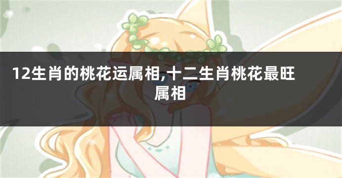 12生肖的桃花运属相,十二生肖桃花最旺属相