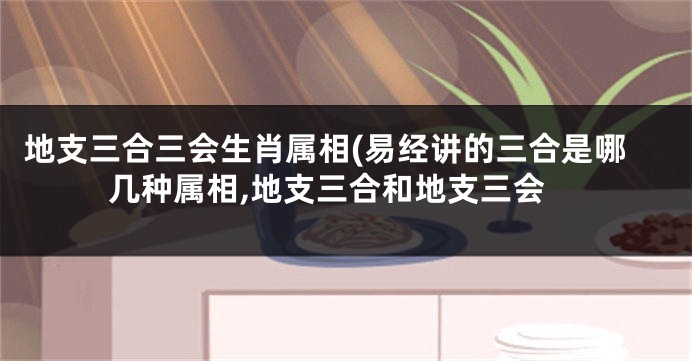 地支三合三会生肖属相(易经讲的三合是哪几种属相,地支三合和地支三会