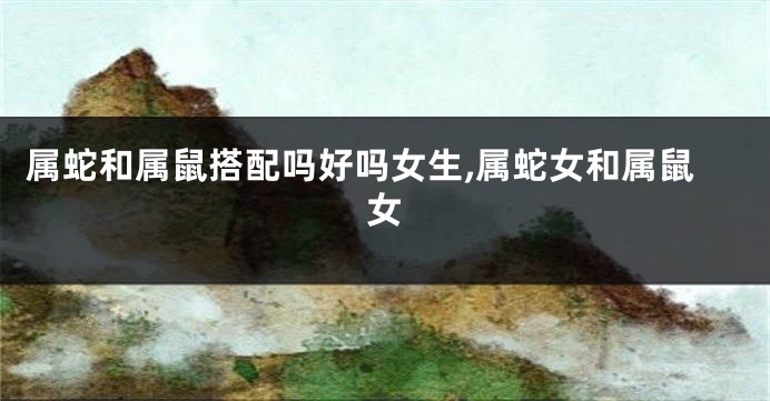 属蛇和属鼠搭配吗好吗女生,属蛇女和属鼠女