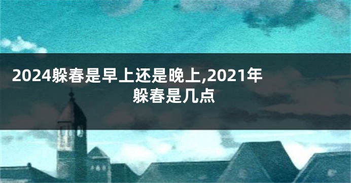 2024躲春是早上还是晚上,2021年躲春是几点
