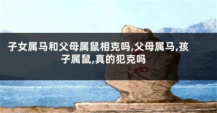 子女属马和父母属鼠相克吗,父母属马,孩子属鼠,真的犯克吗