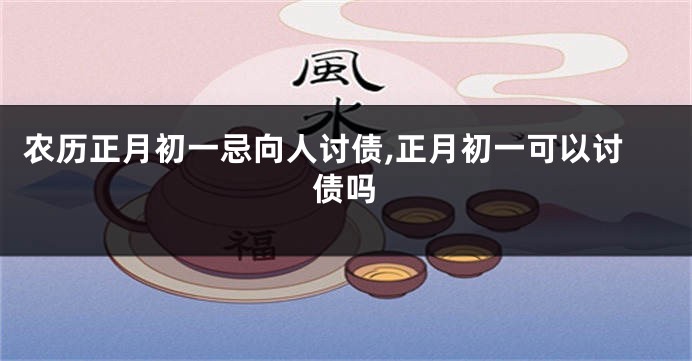农历正月初一忌向人讨债,正月初一可以讨债吗