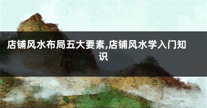 店铺风水布局五大要素,店铺风水学入门知识