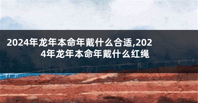 2024年龙年本命年戴什么合适,2024年龙年本命年戴什么红绳