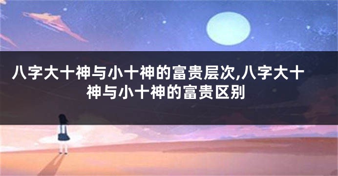 八字大十神与小十神的富贵层次,八字大十神与小十神的富贵区别