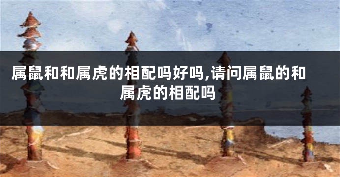 属鼠和和属虎的相配吗好吗,请问属鼠的和属虎的相配吗