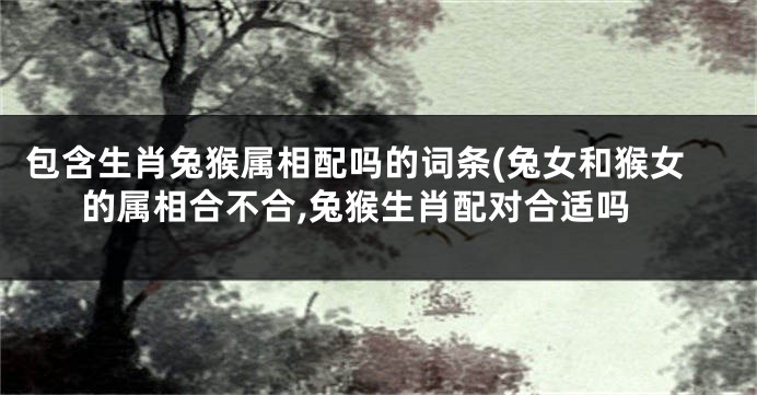 包含生肖兔猴属相配吗的词条(兔女和猴女的属相合不合,兔猴生肖配对合适吗