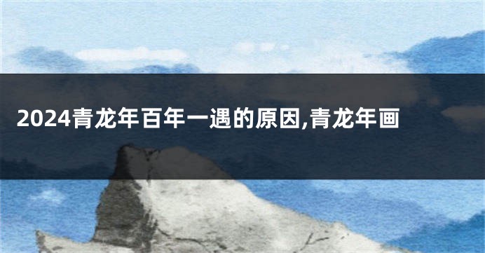 2024青龙年百年一遇的原因,青龙年画
