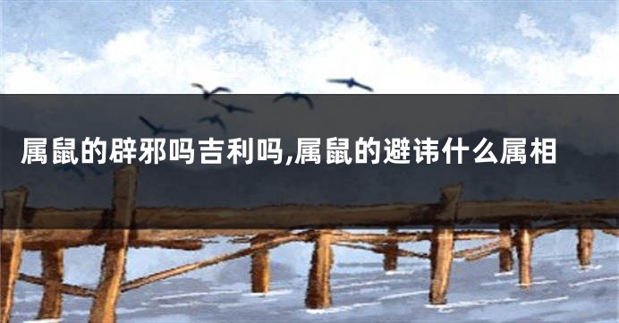 属鼠的辟邪吗吉利吗,属鼠的避讳什么属相