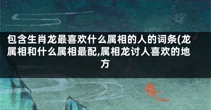 包含生肖龙最喜欢什么属相的人的词条(龙属相和什么属相最配,属相龙讨人喜欢的地方