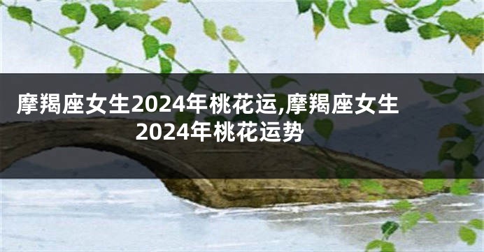 摩羯座女生2024年桃花运,摩羯座女生2024年桃花运势