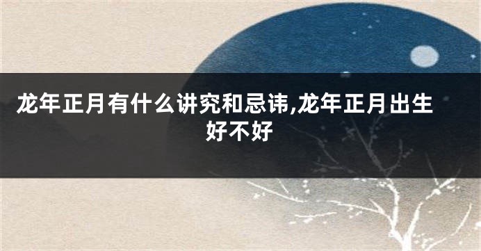 龙年正月有什么讲究和忌讳,龙年正月出生好不好